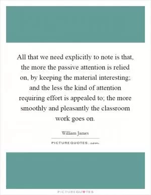 All that we need explicitly to note is that, the more the passive attention is relied on, by keeping the material interesting; and the less the kind of attention requiring effort is appealed to; the more smoothly and pleasantly the classroom work goes on Picture Quote #1