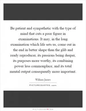 Be patient and sympathetic with the type of mind that cuts a poor figure in examinations. It may, in the long examination which life sets us, come out in the end in better shape than the glib and ready reproducer, its passions being deeper, its purposes more worthy, its combining power less commonplace, and its total mental output consequently more important Picture Quote #1