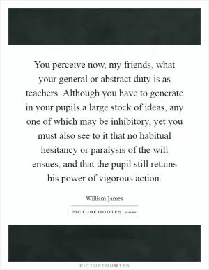 You perceive now, my friends, what your general or abstract duty is as teachers. Although you have to generate in your pupils a large stock of ideas, any one of which may be inhibitory, yet you must also see to it that no habitual hesitancy or paralysis of the will ensues, and that the pupil still retains his power of vigorous action Picture Quote #1