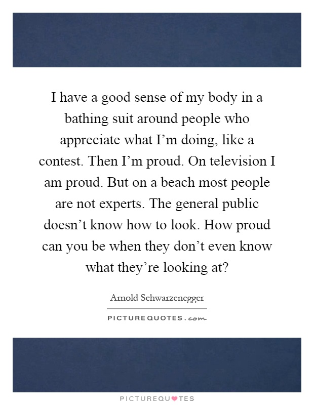 I have a good sense of my body in a bathing suit around people who appreciate what I'm doing, like a contest. Then I'm proud. On television I am proud. But on a beach most people are not experts. The general public doesn't know how to look. How proud can you be when they don't even know what they're looking at? Picture Quote #1
