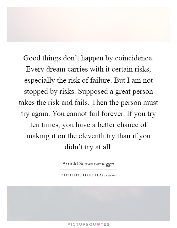 Good things don't happen by coincidence. Every dream carries with it certain risks, especially the risk of failure. But I am not stopped by risks. Supposed a great person takes the risk and fails. Then the person must try again. You cannot fail forever. If you try ten times, you have a better chance of making it on the eleventh try than if you didn't try at all Picture Quote #1