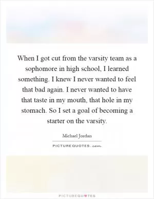 When I got cut from the varsity team as a sophomore in high school, I learned something. I knew I never wanted to feel that bad again. I never wanted to have that taste in my mouth, that hole in my stomach. So I set a goal of becoming a starter on the varsity Picture Quote #1