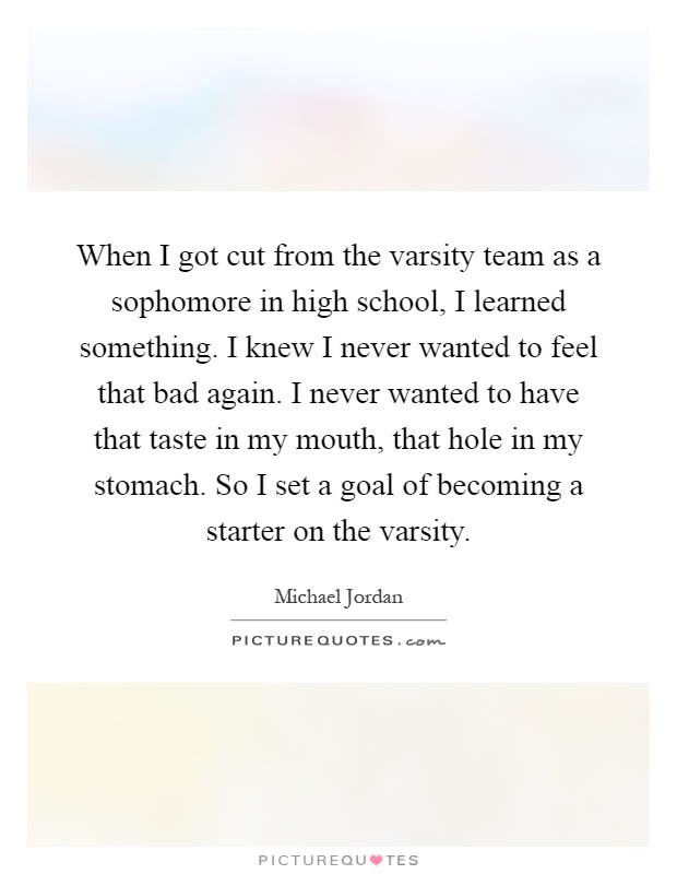 When I got cut from the varsity team as a sophomore in high school, I learned something. I knew I never wanted to feel that bad again. I never wanted to have that taste in my mouth, that hole in my stomach. So I set a goal of becoming a starter on the varsity Picture Quote #1