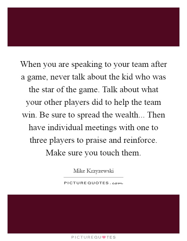 When you are speaking to your team after a game, never talk about the kid who was the star of the game. Talk about what your other players did to help the team win. Be sure to spread the wealth... Then have individual meetings with one to three players to praise and reinforce. Make sure you touch them Picture Quote #1