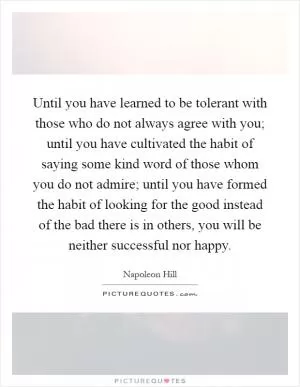 Until you have learned to be tolerant with those who do not always agree with you; until you have cultivated the habit of saying some kind word of those whom you do not admire; until you have formed the habit of looking for the good instead of the bad there is in others, you will be neither successful nor happy Picture Quote #1