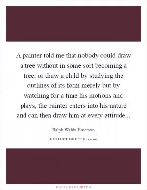 A painter told me that nobody could draw a tree without in some sort becoming a tree; or draw a child by studying the outlines of its form merely but by watching for a time his motions and plays, the painter enters into his nature and can then draw him at every attitude Picture Quote #1