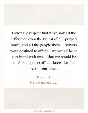 I strongly suspect that if we saw all the difference even the tiniest of our prayers make, and all the people those... prayers were destined to affect... we would be so paralyzed with awe... that we would be unable to get up off our knees for the rest of our lives Picture Quote #1
