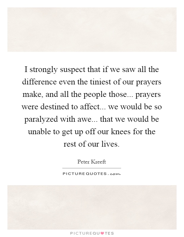 I strongly suspect that if we saw all the difference even the tiniest of our prayers make, and all the people those... prayers were destined to affect... we would be so paralyzed with awe... that we would be unable to get up off our knees for the rest of our lives Picture Quote #1