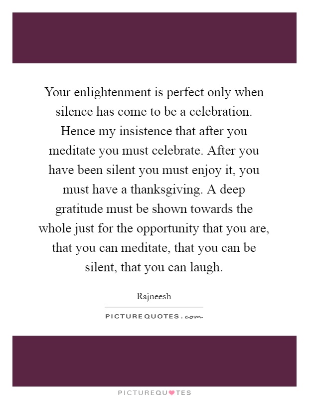 Your enlightenment is perfect only when silence has come to be a celebration. Hence my insistence that after you meditate you must celebrate. After you have been silent you must enjoy it, you must have a thanksgiving. A deep gratitude must be shown towards the whole just for the opportunity that you are, that you can meditate, that you can be silent, that you can laugh Picture Quote #1