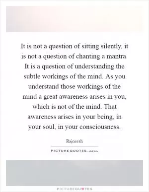 It is not a question of sitting silently, it is not a question of chanting a mantra. It is a question of understanding the subtle workings of the mind. As you understand those workings of the mind a great awareness arises in you, which is not of the mind. That awareness arises in your being, in your soul, in your consciousness Picture Quote #1