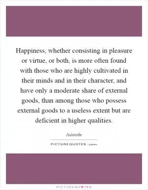 Happiness, whether consisting in pleasure or virtue, or both, is more often found with those who are highly cultivated in their minds and in their character, and have only a moderate share of external goods, than among those who possess external goods to a useless extent but are deficient in higher qualities Picture Quote #1