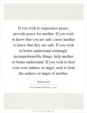 If you wish to experience peace, provide peace for another. If you wish to know that you are safe, cause another to know that they are safe. If you wish to better understand seemingly incomprehensible things, help another to better understand. If you wish to heal your own sadness or anger, seek to heal the sadness or anger of another Picture Quote #1