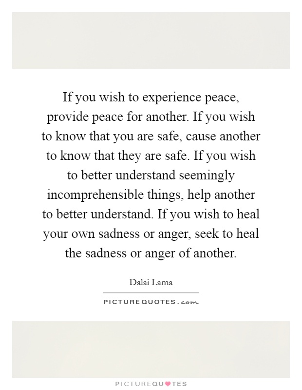 If you wish to experience peace, provide peace for another. If you wish to know that you are safe, cause another to know that they are safe. If you wish to better understand seemingly incomprehensible things, help another to better understand. If you wish to heal your own sadness or anger, seek to heal the sadness or anger of another Picture Quote #1
