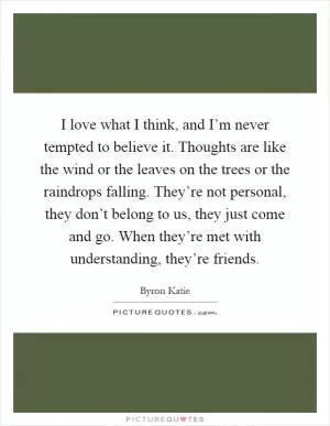 I love what I think, and I’m never tempted to believe it. Thoughts are like the wind or the leaves on the trees or the raindrops falling. They’re not personal, they don’t belong to us, they just come and go. When they’re met with understanding, they’re friends Picture Quote #1