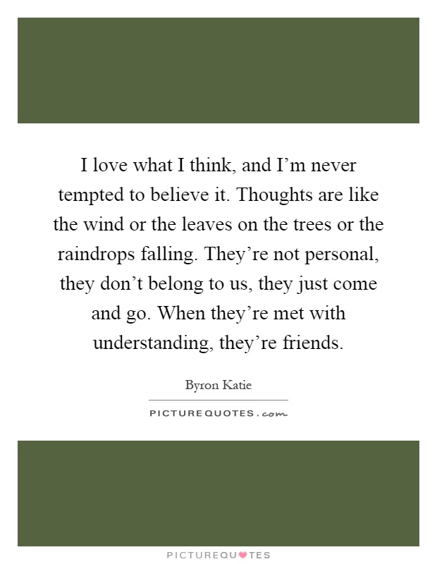 I love what I think, and I'm never tempted to believe it. Thoughts are like the wind or the leaves on the trees or the raindrops falling. They're not personal, they don't belong to us, they just come and go. When they're met with understanding, they're friends Picture Quote #1