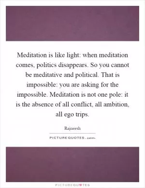 Meditation is like light: when meditation comes, politics disappears. So you cannot be meditative and political. That is impossible: you are asking for the impossible. Meditation is not one pole: it is the absence of all conflict, all ambition, all ego trips Picture Quote #1