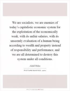 We are socialists, we are enemies of today’s capitalistic economic system for the exploitation of the economically weak, with its unfair salaries, with its unseemly evaluation of a human being according to wealth and property instead of responsibility and performance, and we are all determined to destroy this system under all conditions Picture Quote #1