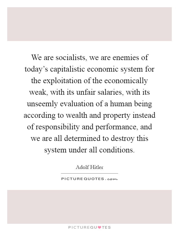 We are socialists, we are enemies of today's capitalistic economic system for the exploitation of the economically weak, with its unfair salaries, with its unseemly evaluation of a human being according to wealth and property instead of responsibility and performance, and we are all determined to destroy this system under all conditions Picture Quote #1