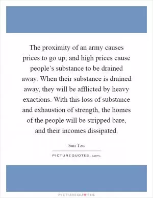 The proximity of an army causes prices to go up; and high prices cause people’s substance to be drained away. When their substance is drained away, they will be afflicted by heavy exactions. With this loss of substance and exhaustion of strength, the homes of the people will be stripped bare, and their incomes dissipated Picture Quote #1