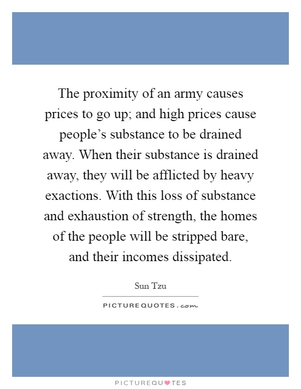 The proximity of an army causes prices to go up; and high prices cause people's substance to be drained away. When their substance is drained away, they will be afflicted by heavy exactions. With this loss of substance and exhaustion of strength, the homes of the people will be stripped bare, and their incomes dissipated Picture Quote #1