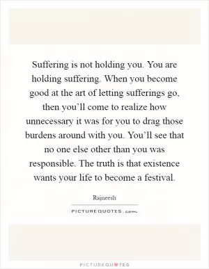 Suffering is not holding you. You are holding suffering. When you become good at the art of letting sufferings go, then you’ll come to realize how unnecessary it was for you to drag those burdens around with you. You’ll see that no one else other than you was responsible. The truth is that existence wants your life to become a festival Picture Quote #1