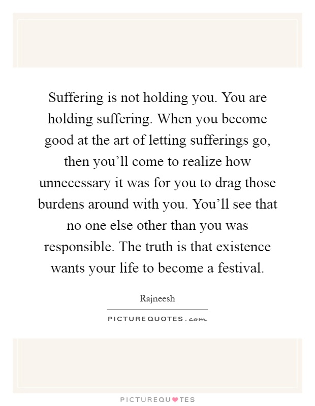 Suffering is not holding you. You are holding suffering. When you become good at the art of letting sufferings go, then you'll come to realize how unnecessary it was for you to drag those burdens around with you. You'll see that no one else other than you was responsible. The truth is that existence wants your life to become a festival Picture Quote #1