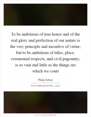 To be ambitious of true honor and of the real glory and perfection of our nature is the very principle and incentive of virtue; but to be ambitious of titles, place, ceremonial respects, and civil pageantry, is as vain and little as the things are which we court Picture Quote #1