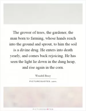 The grower of trees, the gardener, the man born to farming, whose hands reach into the ground and sprout, to him the soil is a divine drug. He enters into death yearly, and comes back rejoicing. He has seen the light lie down in the dung heap, and rise again in the corn Picture Quote #1