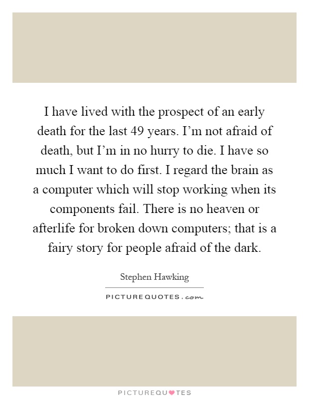 I have lived with the prospect of an early death for the last 49 years. I'm not afraid of death, but I'm in no hurry to die. I have so much I want to do first. I regard the brain as a computer which will stop working when its components fail. There is no heaven or afterlife for broken down computers; that is a fairy story for people afraid of the dark Picture Quote #1
