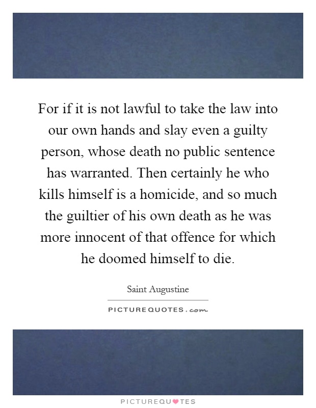 For if it is not lawful to take the law into our own hands and slay even a guilty person, whose death no public sentence has warranted. Then certainly he who kills himself is a homicide, and so much the guiltier of his own death as he was more innocent of that offence for which he doomed himself to die Picture Quote #1
