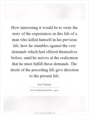 How interesting it would be to write the story of the experiences in this life of a man who killed himself in his previous life; how he stumbles against the very demands which had offered themselves before, until he arrives at the realization that he must fulfill those demands. The deeds of the preceding life give direction to the present life Picture Quote #1