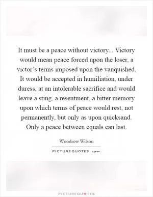 It must be a peace without victory... Victory would mean peace forced upon the loser, a victor’s terms imposed upon the vanquished. It would be accepted in humiliation, under duress, at an intolerable sacrifice and would leave a sting, a resentment, a bitter memory upon which terms of peace would rest, not permanently, but only as upon quicksand. Only a peace between equals can last Picture Quote #1