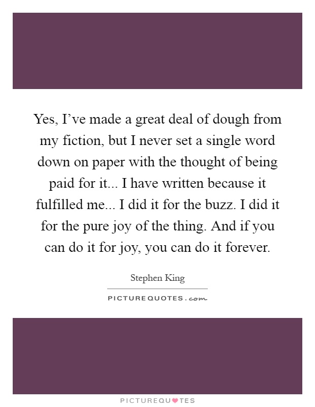 Yes, I've made a great deal of dough from my fiction, but I never set a single word down on paper with the thought of being paid for it... I have written because it fulfilled me... I did it for the buzz. I did it for the pure joy of the thing. And if you can do it for joy, you can do it forever Picture Quote #1