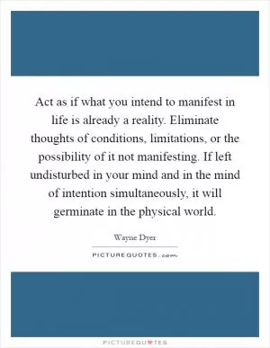 Act as if what you intend to manifest in life is already a reality. Eliminate thoughts of conditions, limitations, or the possibility of it not manifesting. If left undisturbed in your mind and in the mind of intention simultaneously, it will germinate in the physical world Picture Quote #1