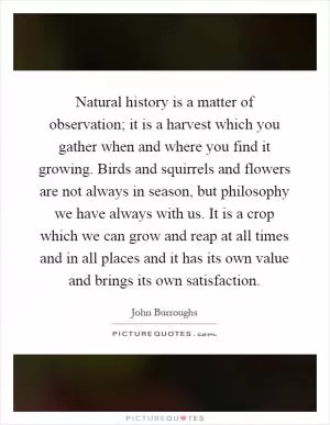 Natural history is a matter of observation; it is a harvest which you gather when and where you find it growing. Birds and squirrels and flowers are not always in season, but philosophy we have always with us. It is a crop which we can grow and reap at all times and in all places and it has its own value and brings its own satisfaction Picture Quote #1