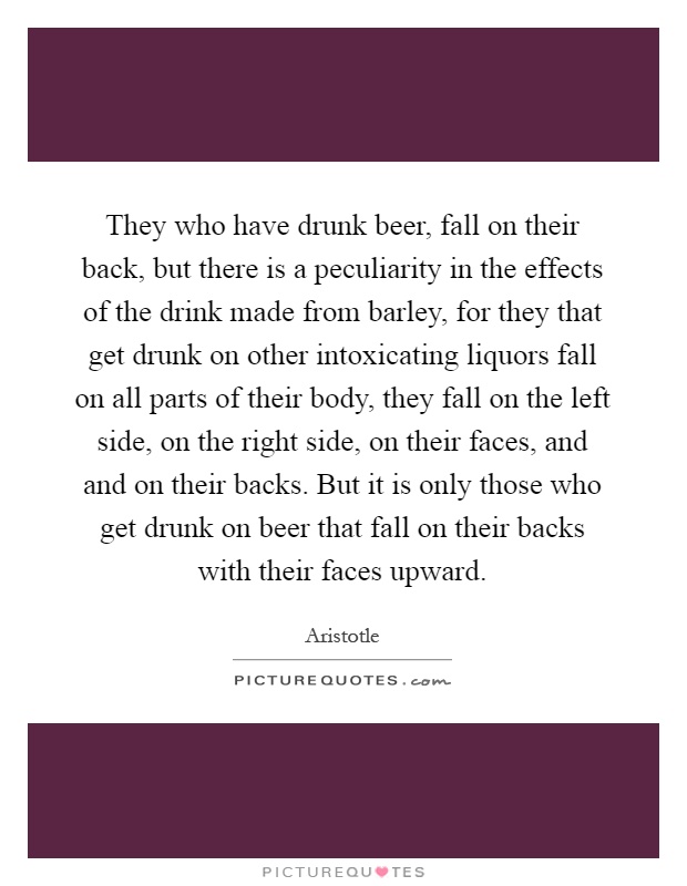 They who have drunk beer, fall on their back, but there is a peculiarity in the effects of the drink made from barley, for they that get drunk on other intoxicating liquors fall on all parts of their body, they fall on the left side, on the right side, on their faces, and and on their backs. But it is only those who get drunk on beer that fall on their backs with their faces upward Picture Quote #1