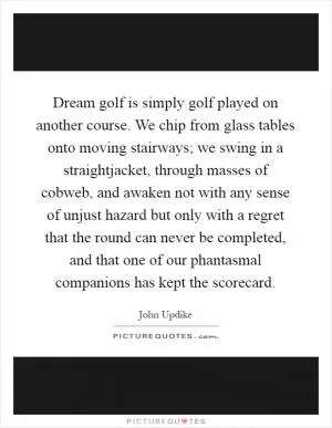 Dream golf is simply golf played on another course. We chip from glass tables onto moving stairways; we swing in a straightjacket, through masses of cobweb, and awaken not with any sense of unjust hazard but only with a regret that the round can never be completed, and that one of our phantasmal companions has kept the scorecard Picture Quote #1
