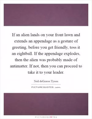 If an alien lands on your front lawn and extends an appendage as a gesture of greeting, before you get friendly, toss it an eightball. If the appendage explodes, then the alien was probably made of antimatter. If not, then you can proceed to take it to your leader Picture Quote #1