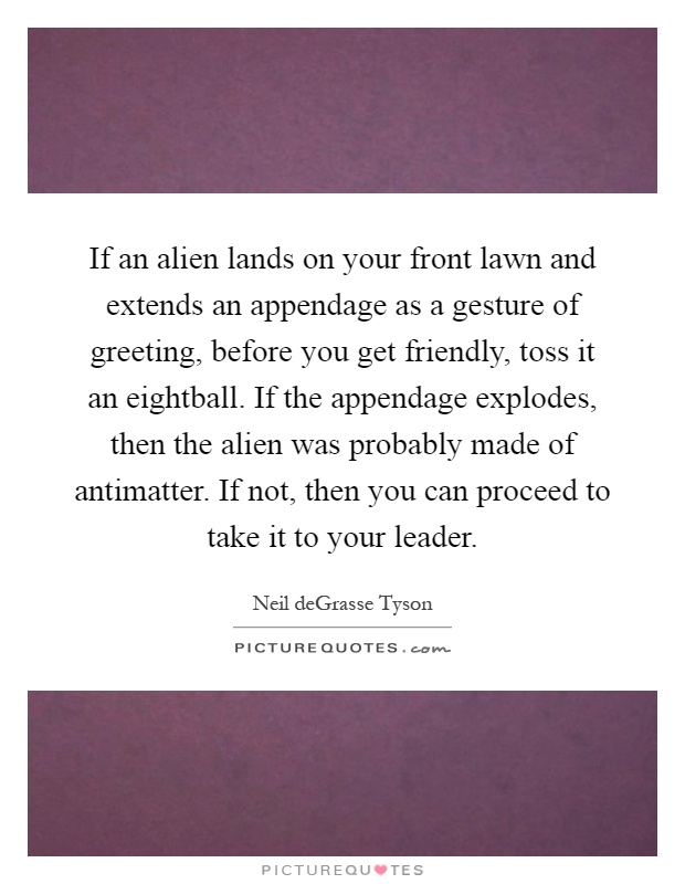 If an alien lands on your front lawn and extends an appendage as a gesture of greeting, before you get friendly, toss it an eightball. If the appendage explodes, then the alien was probably made of antimatter. If not, then you can proceed to take it to your leader Picture Quote #1