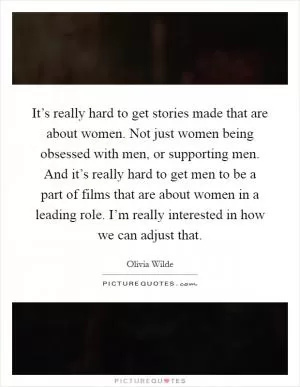 It’s really hard to get stories made that are about women. Not just women being obsessed with men, or supporting men. And it’s really hard to get men to be a part of films that are about women in a leading role. I’m really interested in how we can adjust that Picture Quote #1