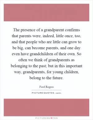 The presence of a grandparent confirms that parents were, indeed, little once, too, and that people who are little can grow to be big, can become parents, and one day even have grandchildren of their own. So often we think of grandparents as belonging to the past; but in this important way, grandparents, for young children, belong to the future Picture Quote #1