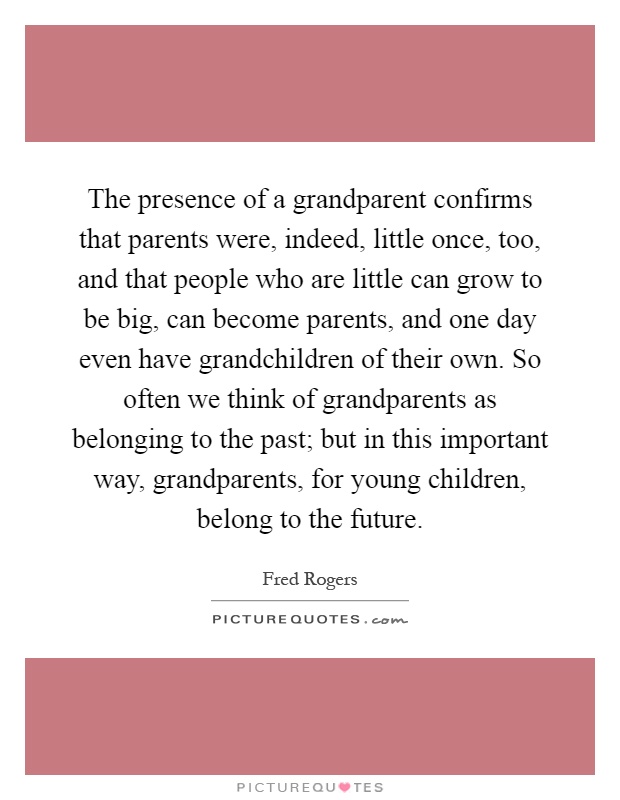 The presence of a grandparent confirms that parents were, indeed, little once, too, and that people who are little can grow to be big, can become parents, and one day even have grandchildren of their own. So often we think of grandparents as belonging to the past; but in this important way, grandparents, for young children, belong to the future Picture Quote #1