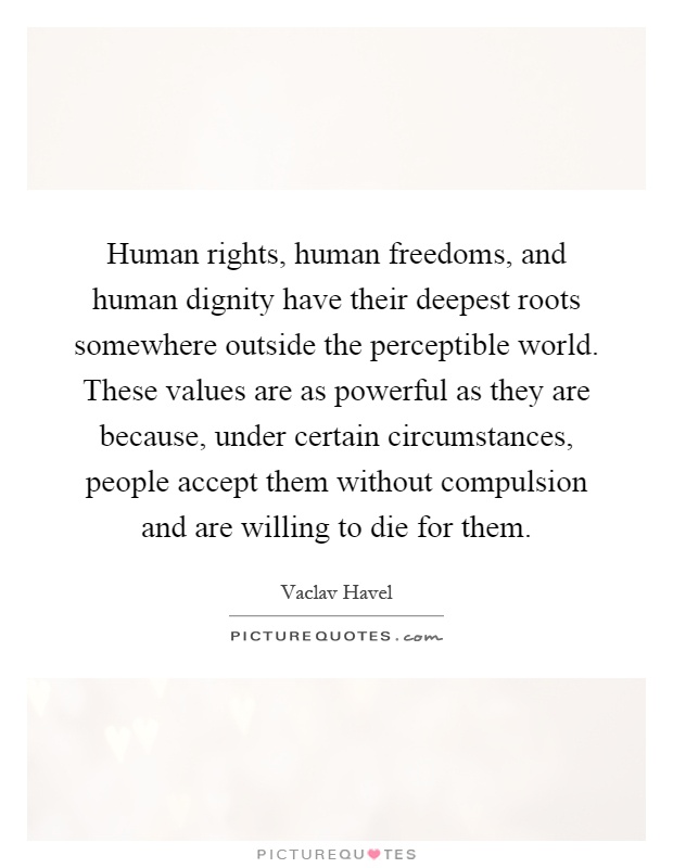 Human rights, human freedoms, and human dignity have their deepest roots somewhere outside the perceptible world. These values are as powerful as they are because, under certain circumstances, people accept them without compulsion and are willing to die for them Picture Quote #1