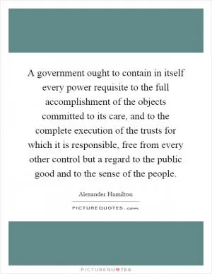 A government ought to contain in itself every power requisite to the full accomplishment of the objects committed to its care, and to the complete execution of the trusts for which it is responsible, free from every other control but a regard to the public good and to the sense of the people Picture Quote #1