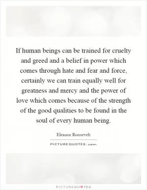 If human beings can be trained for cruelty and greed and a belief in power which comes through hate and fear and force, certainly we can train equally well for greatness and mercy and the power of love which comes because of the strength of the good qualities to be found in the soul of every human being Picture Quote #1