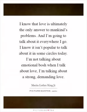 I know that love is ultimately the only answer to mankind’s problems. And I’m going to talk about it everywhere I go. I know it isn’t popular to talk about it in some circles today. I’m not talking about emotional bosh when I talk about love, I’m talking about a strong, demanding love Picture Quote #1