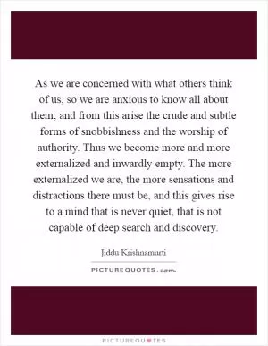 As we are concerned with what others think of us, so we are anxious to know all about them; and from this arise the crude and subtle forms of snobbishness and the worship of authority. Thus we become more and more externalized and inwardly empty. The more externalized we are, the more sensations and distractions there must be, and this gives rise to a mind that is never quiet, that is not capable of deep search and discovery Picture Quote #1