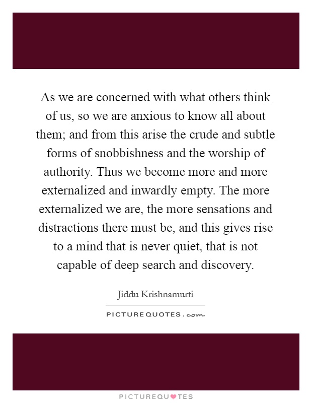 As we are concerned with what others think of us, so we are anxious to know all about them; and from this arise the crude and subtle forms of snobbishness and the worship of authority. Thus we become more and more externalized and inwardly empty. The more externalized we are, the more sensations and distractions there must be, and this gives rise to a mind that is never quiet, that is not capable of deep search and discovery Picture Quote #1
