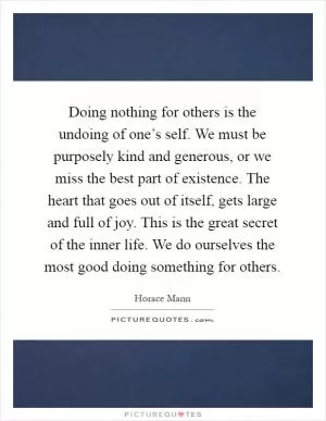 Doing nothing for others is the undoing of one’s self. We must be purposely kind and generous, or we miss the best part of existence. The heart that goes out of itself, gets large and full of joy. This is the great secret of the inner life. We do ourselves the most good doing something for others Picture Quote #1