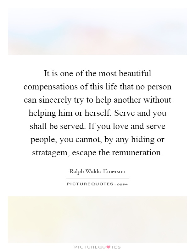 It is one of the most beautiful compensations of this life that no person can sincerely try to help another without helping him or herself. Serve and you shall be served. If you love and serve people, you cannot, by any hiding or stratagem, escape the remuneration Picture Quote #1